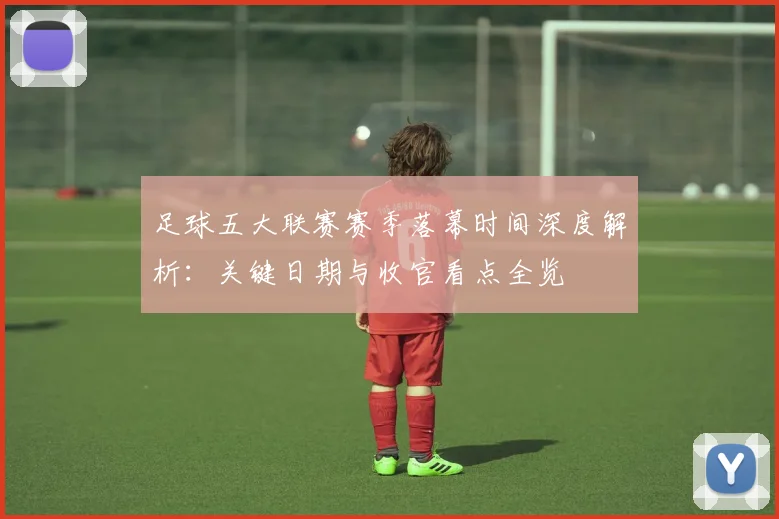 足球五大联赛赛季落幕时间深度解析:关键日期与收官看点全览
