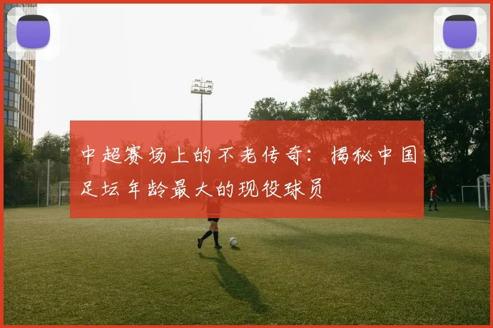 中超赛场上的不老传奇:揭秘中国足坛年龄最大的现役球员