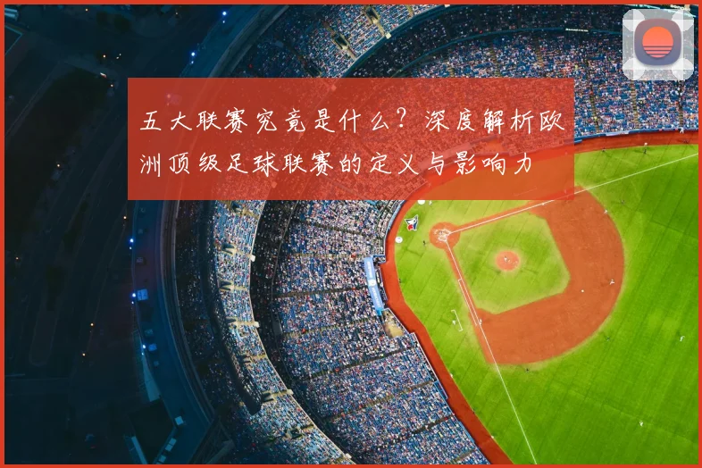 五大联赛究竟是什么？深度解析欧洲顶级足球联赛的定义与影响力