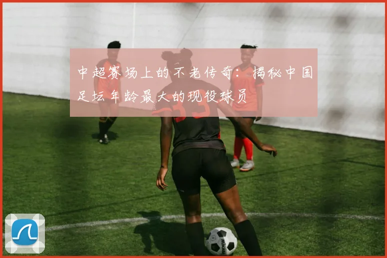 中超赛场上的不老传奇:揭秘中国足坛年龄最大的现役球员