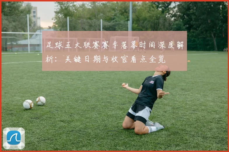 足球五大联赛赛季落幕时间深度解析:关键日期与收官看点全览